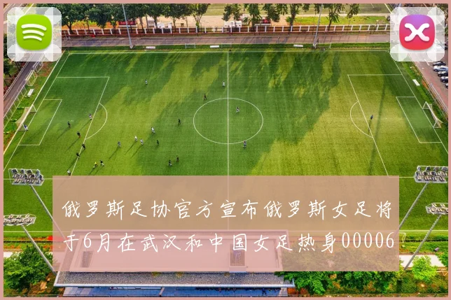 俄罗斯足协官方宣布俄罗斯女足将于6月在武汉和中国女足热身0000644