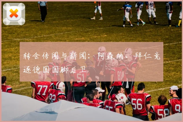 转会传闻与新闻：阿森纳、拜仁竞逐德国国脚后卫